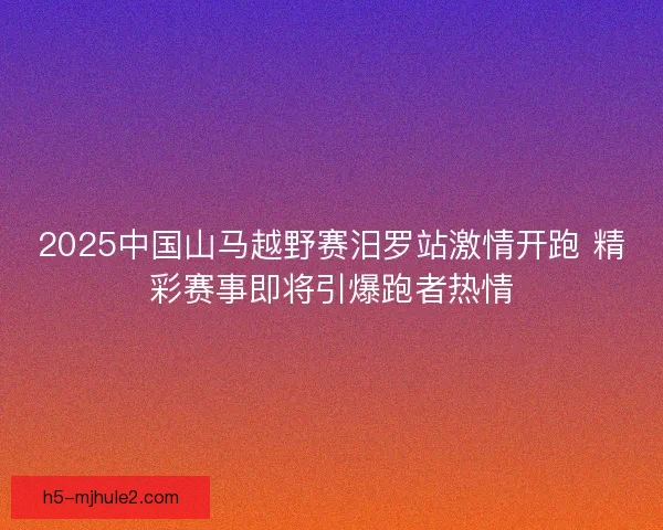 2025中国山马越野赛汨罗站激情开跑 精彩赛事即将引爆跑者热情